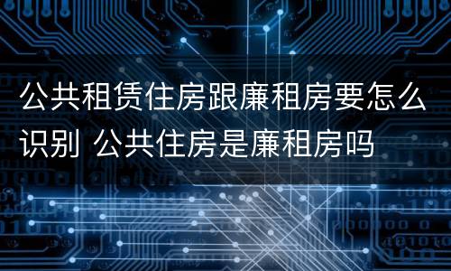 公共租赁住房跟廉租房要怎么识别 公共住房是廉租房吗