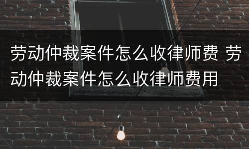 劳动仲裁案件怎么收律师费 劳动仲裁案件怎么收律师费用