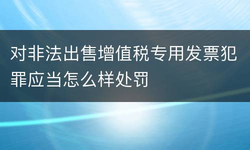 对非法出售增值税专用发票犯罪应当怎么样处罚