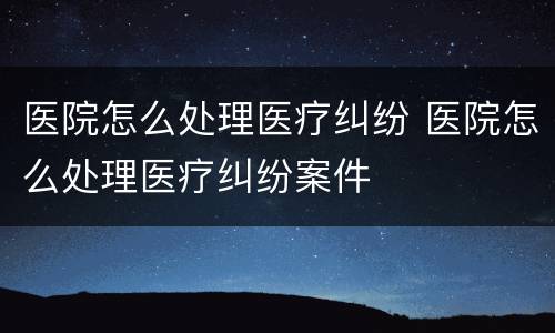 医院怎么处理医疗纠纷 医院怎么处理医疗纠纷案件