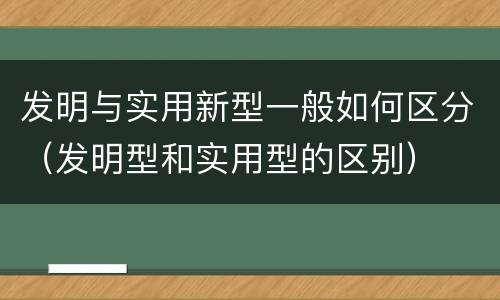 发明与实用新型一般如何区分（发明型和实用型的区别）