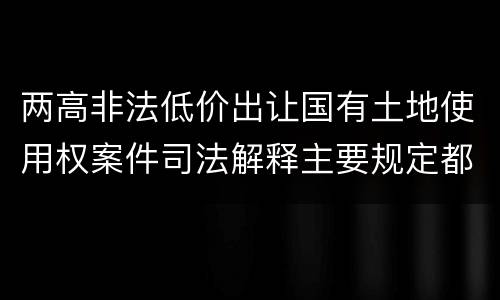 两高非法低价出让国有土地使用权案件司法解释主要规定都有哪些