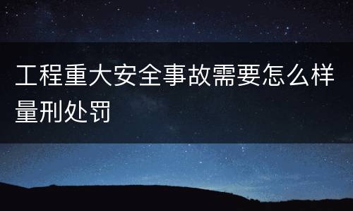 工程重大安全事故需要怎么样量刑处罚
