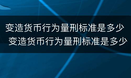 变造货币行为量刑标准是多少 变造货币行为量刑标准是多少条