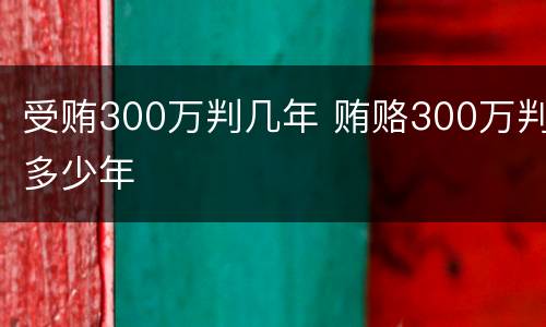 受贿300万判几年 贿赂300万判多少年