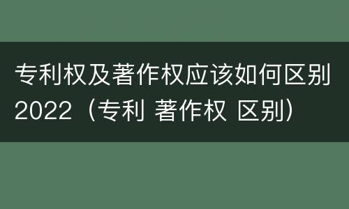 专利权及著作权应该如何区别2022（专利 著作权 区别）