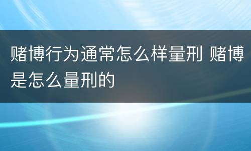 赌博行为通常怎么样量刑 赌博是怎么量刑的