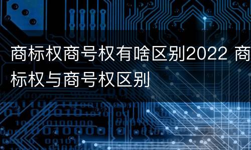 商标权商号权有啥区别2022 商标权与商号权区别