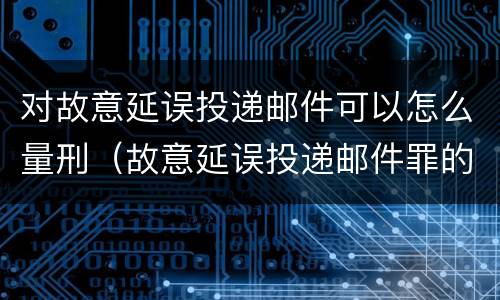 对故意延误投递邮件可以怎么量刑（故意延误投递邮件罪的立案标准）