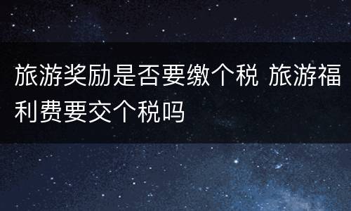 旅游奖励是否要缴个税 旅游福利费要交个税吗