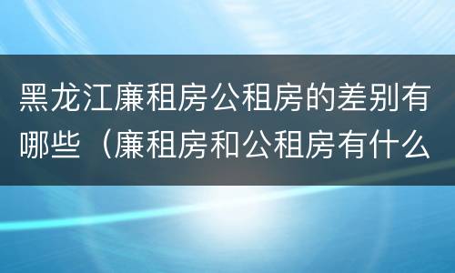 黑龙江廉租房公租房的差别有哪些（廉租房和公租房有什么不一样）