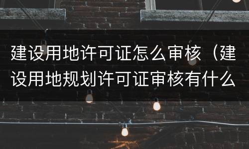 建设用地许可证怎么审核（建设用地规划许可证审核有什么内容）