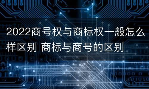2022商号权与商标权一般怎么样区别 商标与商号的区别