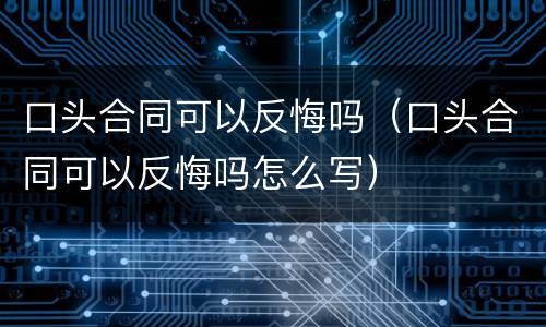 口头合同可以反悔吗（口头合同可以反悔吗怎么写）