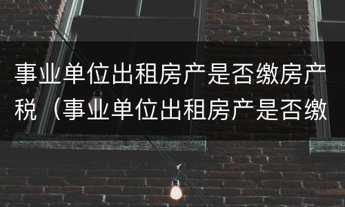 事业单位出租房产是否缴房产税（事业单位出租房产是否缴房产税的规定）