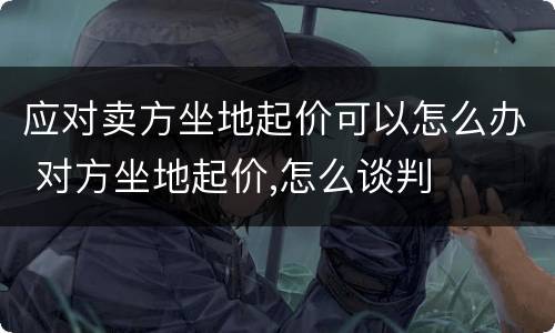 应对卖方坐地起价可以怎么办 对方坐地起价,怎么谈判