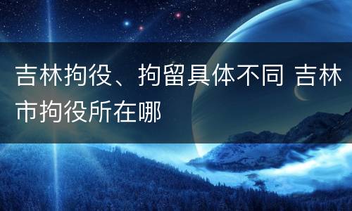 吉林拘役、拘留具体不同 吉林市拘役所在哪