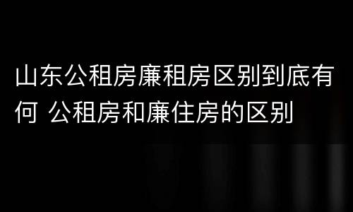 山东公租房廉租房区别到底有何 公租房和廉住房的区别