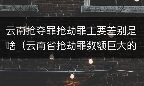 云南抢夺罪抢劫罪主要差别是啥（云南省抢劫罪数额巨大的标准）