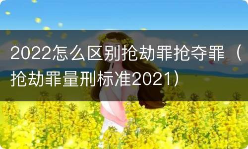 2022怎么区别抢劫罪抢夺罪（抢劫罪量刑标准2021）
