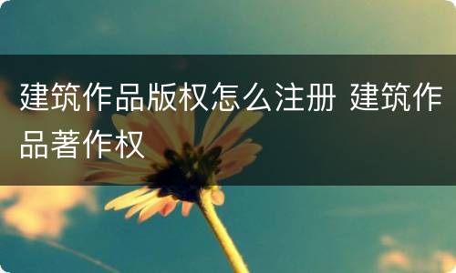建筑作品版权怎么注册 建筑作品著作权