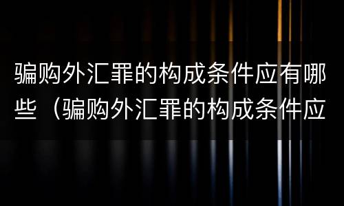 骗购外汇罪的构成条件应有哪些（骗购外汇罪的构成条件应有哪些内容）