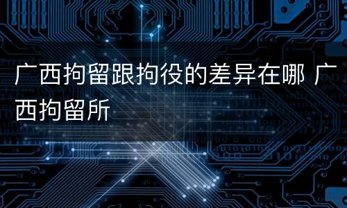 广西拘留跟拘役的差异在哪 广西拘留所