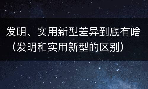 发明、实用新型差异到底有啥（发明和实用新型的区别）