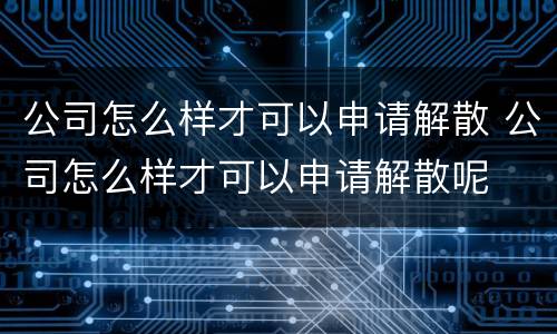公司怎么样才可以申请解散 公司怎么样才可以申请解散呢