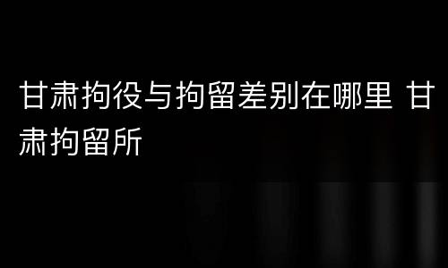 甘肃拘役与拘留差别在哪里 甘肃拘留所