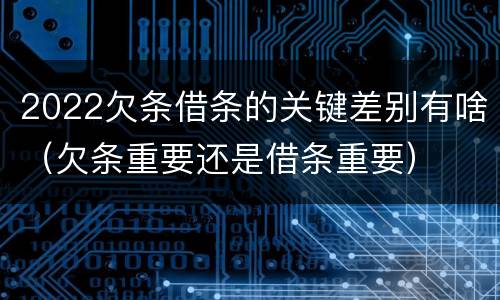 2022欠条借条的关键差别有啥（欠条重要还是借条重要）