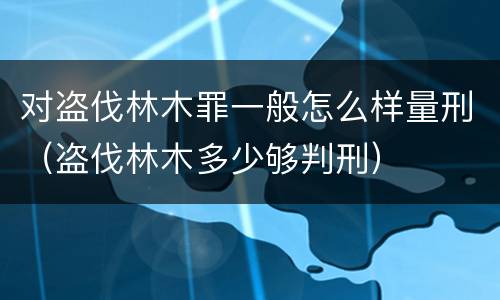 对盗伐林木罪一般怎么样量刑（盗伐林木多少够判刑）