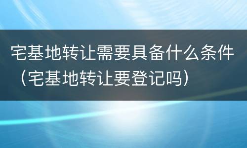 宅基地转让需要具备什么条件（宅基地转让要登记吗）