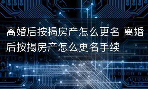 离婚后按揭房产怎么更名 离婚后按揭房产怎么更名手续