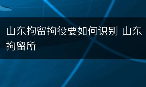 山东拘留拘役要如何识别 山东拘留所
