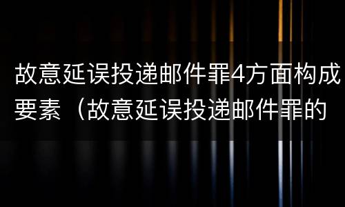 故意延误投递邮件罪4方面构成要素（故意延误投递邮件罪的立案标准）