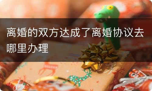离婚的双方达成了离婚协议去哪里办理