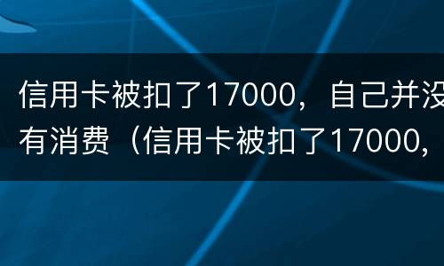 信用卡被扣了17000，自己并没有消费（信用卡被扣了17000,自己并没有消费记录）