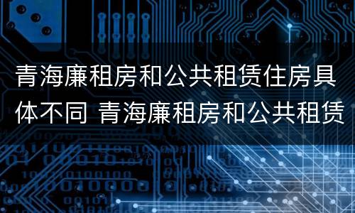 青海廉租房和公共租赁住房具体不同 青海廉租房和公共租赁住房具体不同吗