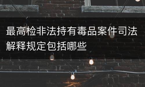 最高检非法持有毒品案件司法解释规定包括哪些