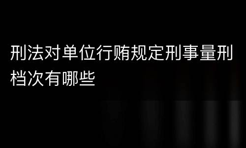 刑法对单位行贿规定刑事量刑档次有哪些