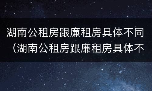 湖南公租房跟廉租房具体不同（湖南公租房跟廉租房具体不同点）