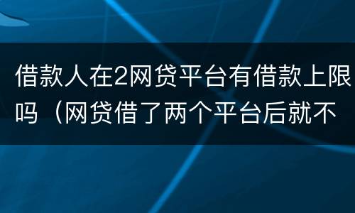 借款人在2网贷平台有借款上限吗（网贷借了两个平台后就不能借了吗?）