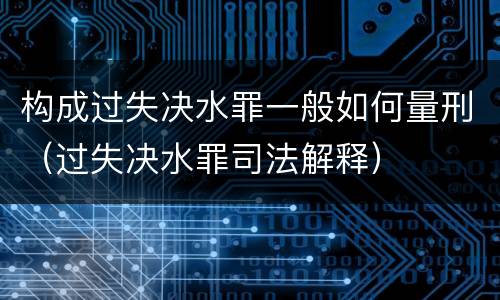 构成过失决水罪一般如何量刑（过失决水罪司法解释）