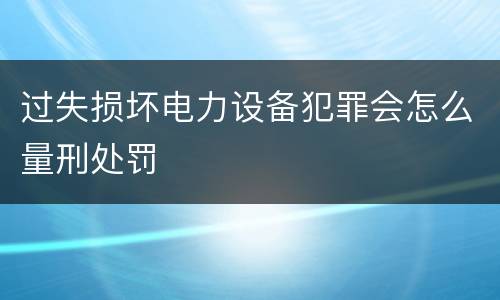 过失损坏电力设备犯罪会怎么量刑处罚