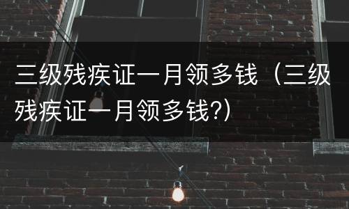 三级残疾证一月领多钱（三级残疾证一月领多钱?）