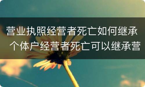 营业执照经营者死亡如何继承 个体户经营者死亡可以继承营业执照吗?