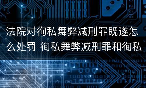 法院对徇私舞弊减刑罪既遂怎么处罚 徇私舞弊减刑罪和徇私枉法罪