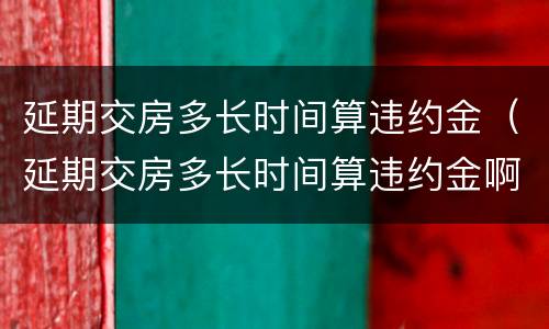 延期交房多长时间算违约金（延期交房多长时间算违约金啊）