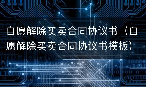 自愿解除买卖合同协议书（自愿解除买卖合同协议书模板）